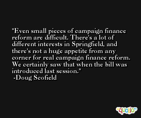 Even small pieces of campaign finance reform are difficult. There's a lot of different interests in Springfield, and there's not a huge appetite from any corner for real campaign finance reform. We certainly saw that when the bill was introduced last session. -Doug Scofield