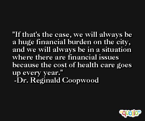 If that's the case, we will always be a huge financial burden on the city, and we will always be in a situation where there are financial issues because the cost of health care goes up every year. -Dr. Reginald Coopwood