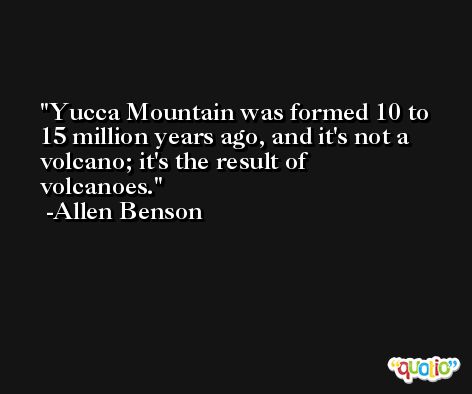 Yucca Mountain was formed 10 to 15 million years ago, and it's not a volcano; it's the result of volcanoes. -Allen Benson