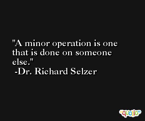 A minor operation is one that is done on someone else. -Dr. Richard Selzer