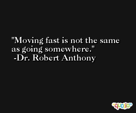 Moving fast is not the same as going somewhere. -Dr. Robert Anthony