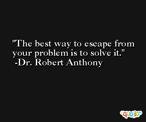 The best way to escape from your problem is to solve it. -Dr. Robert Anthony