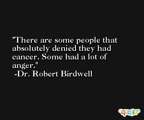 There are some people that absolutely denied they had cancer. Some had a lot of anger. -Dr. Robert Birdwell