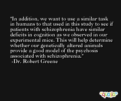 In addition, we want to use a similar task in humans to that used in this study to see if patients with schizophrenia have similar deficits in cognition as we observed in our experimental mice. This will help determine whether our genetically altered animals provide a good model of the psychosis associated with schizophrenia. -Dr. Robert Greene