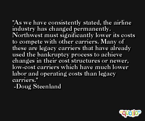 As we have consistently stated, the airline industry has changed permanently. Northwest must significantly lower its costs to compete with other carriers. Many of these are legacy carriers that have already used the bankruptcy process to achieve changes in their cost structures or newer, low-cost carriers which have much lower labor and operating costs than legacy carriers. -Doug Steenland