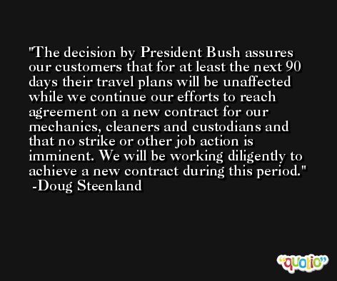 The decision by President Bush assures our customers that for at least the next 90 days their travel plans will be unaffected while we continue our efforts to reach agreement on a new contract for our mechanics, cleaners and custodians and that no strike or other job action is imminent. We will be working diligently to achieve a new contract during this period. -Doug Steenland