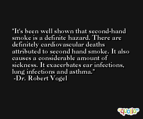It's been well shown that second-hand smoke is a definite hazard. There are definitely cardiovascular deaths attributed to second hand smoke. It also causes a considerable amount of sickness. It exacerbates ear infections, lung infections and asthma. -Dr. Robert Vogel