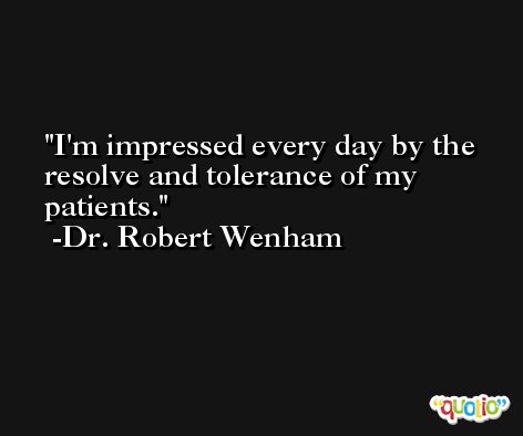 I'm impressed every day by the resolve and tolerance of my patients. -Dr. Robert Wenham