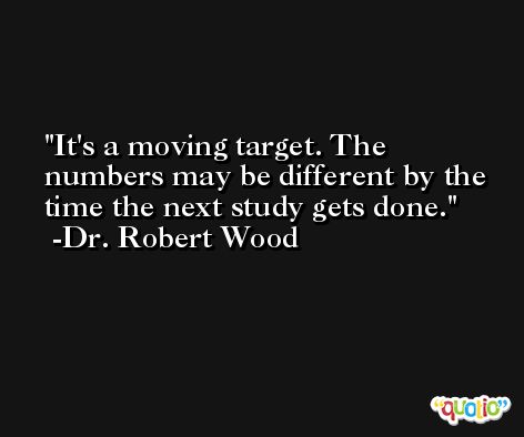It's a moving target. The numbers may be different by the time the next study gets done. -Dr. Robert Wood