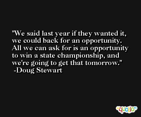 We said last year if they wanted it, we could back for an opportunity. All we can ask for is an opportunity to win a state championship, and we're going to get that tomorrow. -Doug Stewart