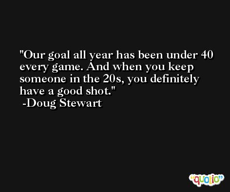 Our goal all year has been under 40 every game. And when you keep someone in the 20s, you definitely have a good shot. -Doug Stewart