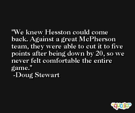 We knew Hesston could come back. Against a great McPherson team, they were able to cut it to five points after being down by 20, so we never felt comfortable the entire game. -Doug Stewart