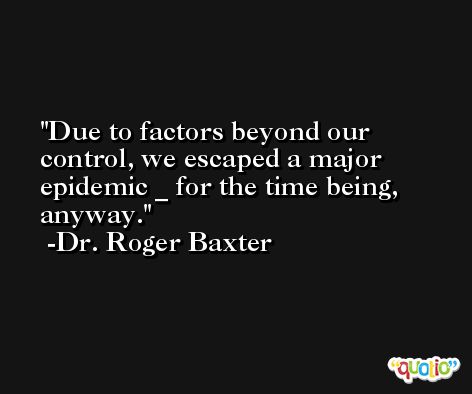 Due to factors beyond our control, we escaped a major epidemic _ for the time being, anyway. -Dr. Roger Baxter