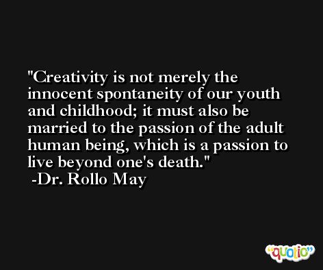 Creativity is not merely the innocent spontaneity of our youth and childhood; it must also be married to the passion of the adult human being, which is a passion to live beyond one's death. -Dr. Rollo May