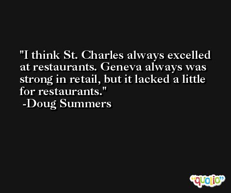 I think St. Charles always excelled at restaurants. Geneva always was strong in retail, but it lacked a little for restaurants. -Doug Summers