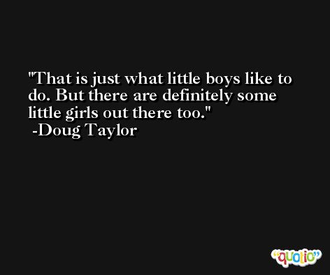 That is just what little boys like to do. But there are definitely some little girls out there too. -Doug Taylor