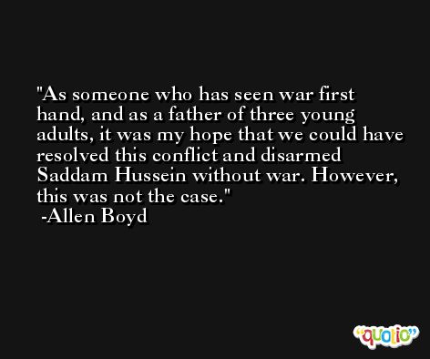 As someone who has seen war first hand, and as a father of three young adults, it was my hope that we could have resolved this conflict and disarmed Saddam Hussein without war. However, this was not the case. -Allen Boyd