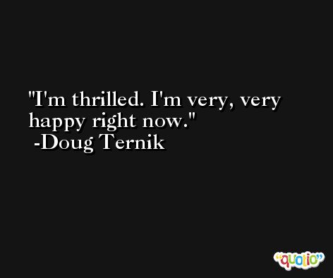 I'm thrilled. I'm very, very happy right now. -Doug Ternik