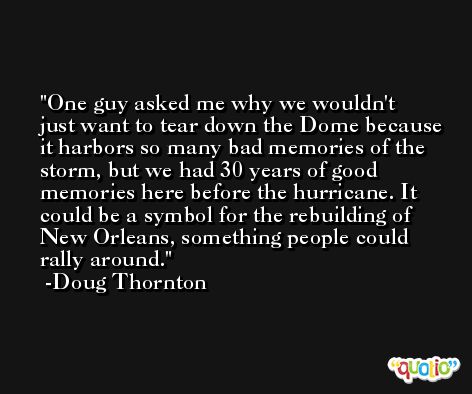 One guy asked me why we wouldn't just want to tear down the Dome because it harbors so many bad memories of the storm, but we had 30 years of good memories here before the hurricane. It could be a symbol for the rebuilding of New Orleans, something people could rally around. -Doug Thornton
