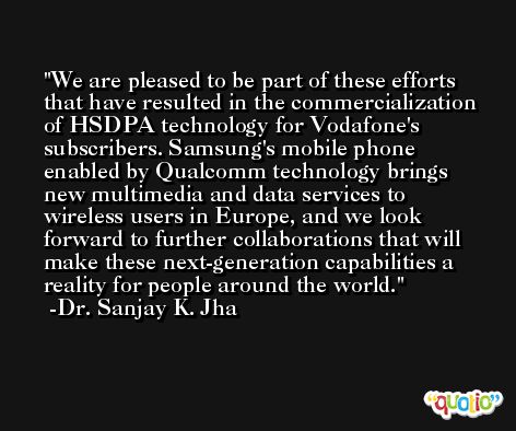 We are pleased to be part of these efforts that have resulted in the commercialization of HSDPA technology for Vodafone's subscribers. Samsung's mobile phone enabled by Qualcomm technology brings new multimedia and data services to wireless users in Europe, and we look forward to further collaborations that will make these next-generation capabilities a reality for people around the world. -Dr. Sanjay K. Jha