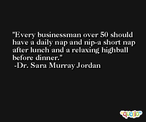 Every businessman over 50 should have a daily nap and nip-a short nap after lunch and a relaxing highball before dinner. -Dr. Sara Murray Jordan