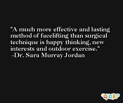 A much more effective and lasting method of facelifting than surgical technique is happy thinking, new interests and outdoor exercise. -Dr. Sara Murray Jordan