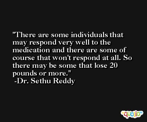 There are some individuals that may respond very well to the medication and there are some of course that won't respond at all. So there may be some that lose 20 pounds or more. -Dr. Sethu Reddy
