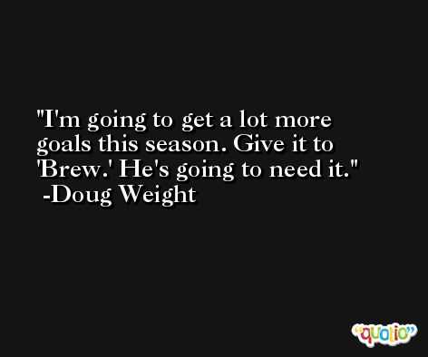I'm going to get a lot more goals this season. Give it to 'Brew.' He's going to need it. -Doug Weight