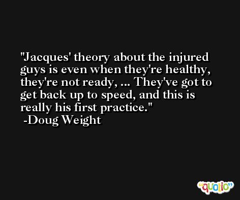 Jacques' theory about the injured guys is even when they're healthy, they're not ready, ... They've got to get back up to speed, and this is really his first practice. -Doug Weight
