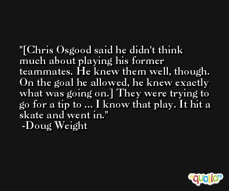 [Chris Osgood said he didn't think much about playing his former teammates. He knew them well, though. On the goal he allowed, he knew exactly what was going on.] They were trying to go for a tip to ... I know that play. It hit a skate and went in. -Doug Weight