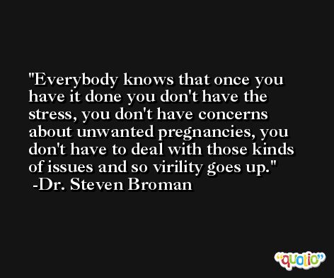 Everybody knows that once you have it done you don't have the stress, you don't have concerns about unwanted pregnancies, you don't have to deal with those kinds of issues and so virility goes up. -Dr. Steven Broman