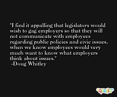 I find it appalling that legislators would wish to gag employers so that they will not communicate with employees regarding public policies and civic issues, when we know employees would very much want to know what employers think about issues. -Doug Whitley