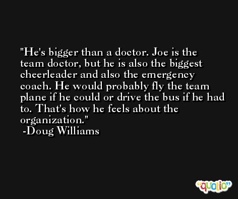 He's bigger than a doctor. Joe is the team doctor, but he is also the biggest cheerleader and also the emergency coach. He would probably fly the team plane if he could or drive the bus if he had to. That's how he feels about the organization. -Doug Williams