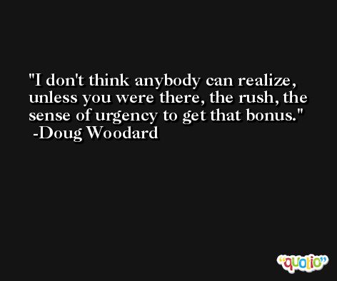 I don't think anybody can realize, unless you were there, the rush, the sense of urgency to get that bonus. -Doug Woodard