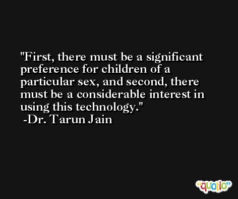 First, there must be a significant preference for children of a particular sex, and second, there must be a considerable interest in using this technology. -Dr. Tarun Jain