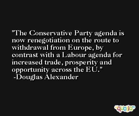 The Conservative Party agenda is now renegotiation on the route to withdrawal from Europe, by contrast with a Labour agenda for increased trade, prosperity and opportunity across the EU. -Douglas Alexander