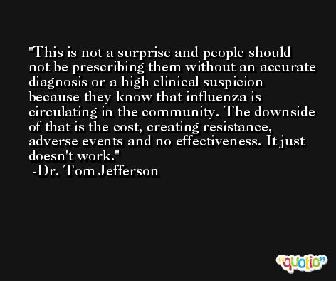 This is not a surprise and people should not be prescribing them without an accurate diagnosis or a high clinical suspicion because they know that influenza is circulating in the community. The downside of that is the cost, creating resistance, adverse events and no effectiveness. It just doesn't work. -Dr. Tom Jefferson
