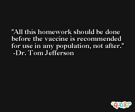 All this homework should be done before the vaccine is recommended for use in any population, not after. -Dr. Tom Jefferson