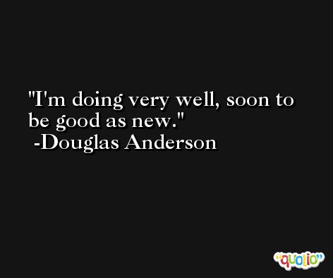 I'm doing very well, soon to be good as new. -Douglas Anderson