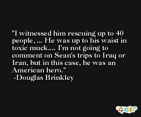I witnessed him rescuing up to 40 people, ... He was up to his waist in toxic muck.... I'm not going to comment on Sean's trips to Iraq or Iran, but in this case, he was an American hero. -Douglas Brinkley