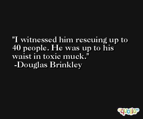 I witnessed him rescuing up to 40 people. He was up to his waist in toxic muck. -Douglas Brinkley