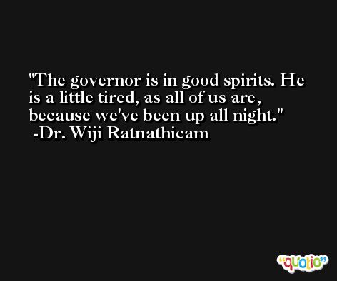 The governor is in good spirits. He is a little tired, as all of us are, because we've been up all night. -Dr. Wiji Ratnathicam