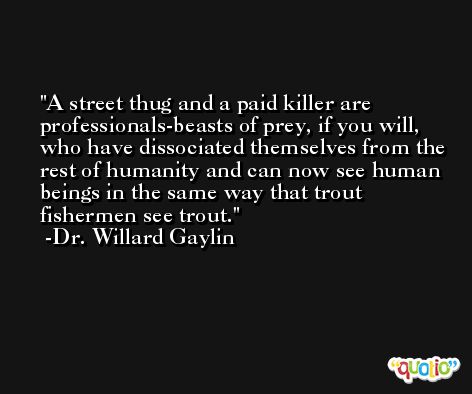 A street thug and a paid killer are professionals-beasts of prey, if you will, who have dissociated themselves from the rest of humanity and can now see human beings in the same way that trout fishermen see trout. -Dr. Willard Gaylin