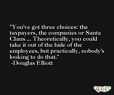 You've got three choices: the taxpayers, the companies or Santa Claus ... Theoretically, you could take it out of the hide of the employees, but practically, nobody's looking to do that. -Douglas Elliott