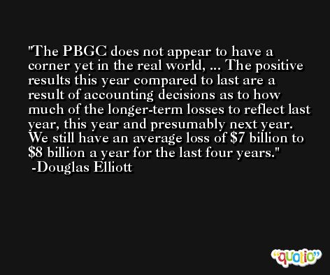 The PBGC does not appear to have a corner yet in the real world, ... The positive results this year compared to last are a result of accounting decisions as to how much of the longer-term losses to reflect last year, this year and presumably next year. We still have an average loss of $7 billion to $8 billion a year for the last four years. -Douglas Elliott