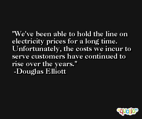 We've been able to hold the line on electricity prices for a long time. Unfortunately, the costs we incur to serve customers have continued to rise over the years. -Douglas Elliott