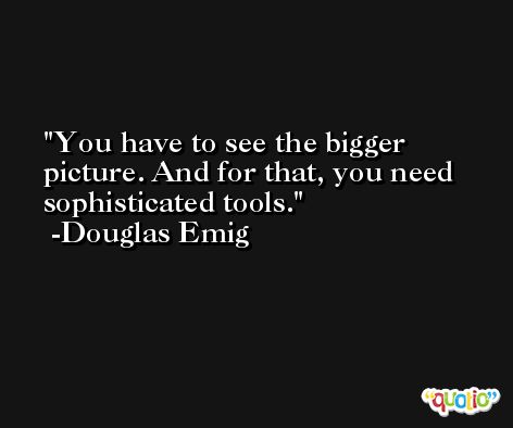 You have to see the bigger picture. And for that, you need sophisticated tools. -Douglas Emig