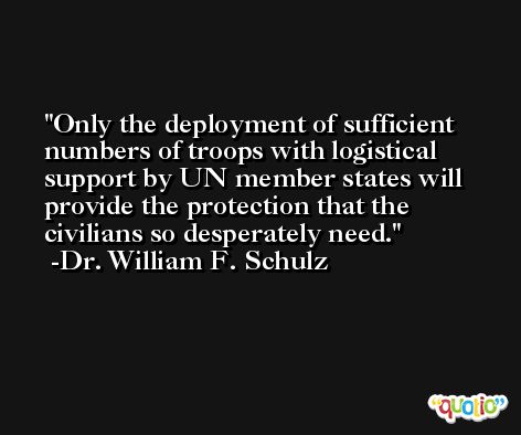 Only the deployment of sufficient numbers of troops with logistical support by UN member states will provide the protection that the civilians so desperately need. -Dr. William F. Schulz