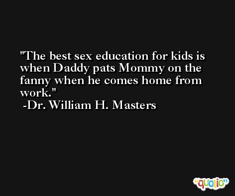The best sex education for kids is when Daddy pats Mommy on the fanny when he comes home from work. -Dr. William H. Masters