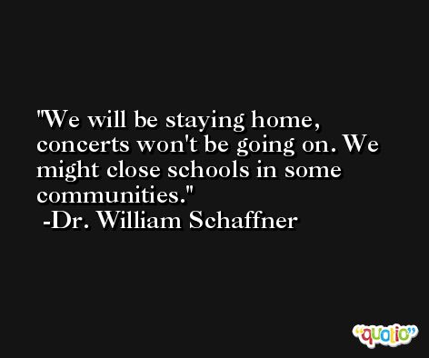 We will be staying home, concerts won't be going on. We might close schools in some communities. -Dr. William Schaffner